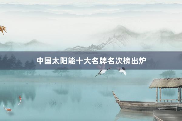 中国太阳能十大名牌名次榜出炉