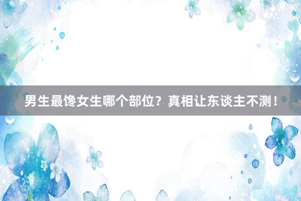 男生最馋女生哪个部位？真相让东谈主不测！