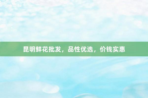 昆明鲜花批发，品性优选，价钱实惠