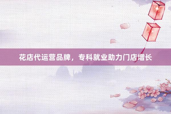 花店代运营品牌，专科就业助力门店增长